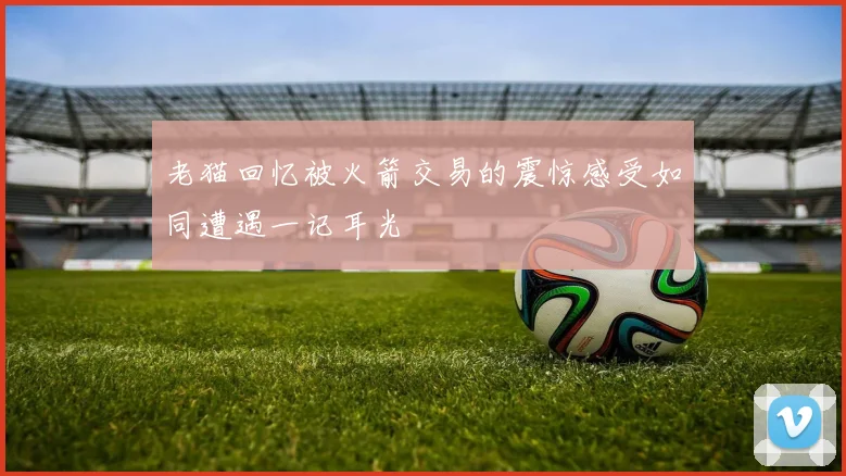 老猫回忆被火箭交易的震惊感受如同遭遇一记耳光