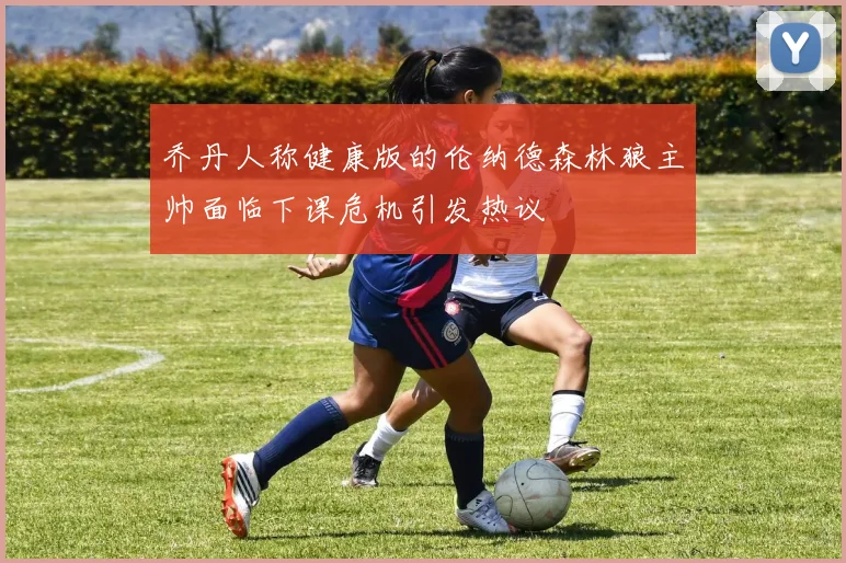 乔丹人称健康版的伦纳德森林狼主帅面临下课危机引发热议