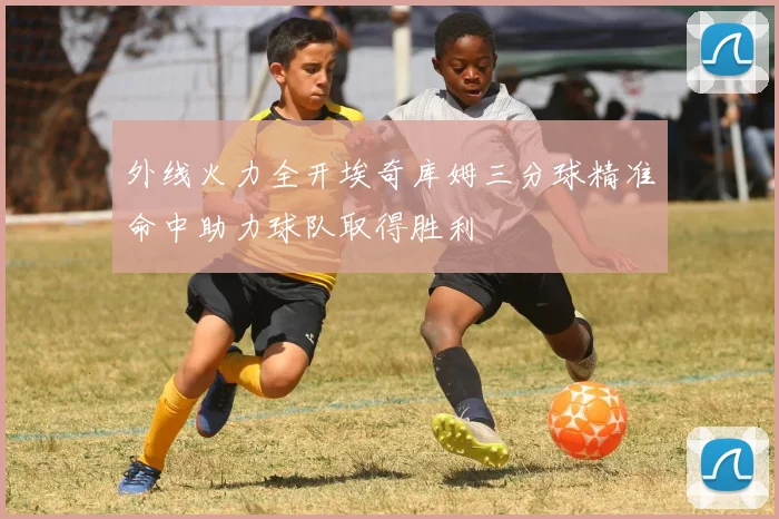 外线火力全开埃奇库姆三分球精准命中助力球队取得胜利