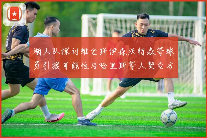 湖人队探讨维金斯伊森沃特森等球员引援可能性与哈里斯等人契合方向