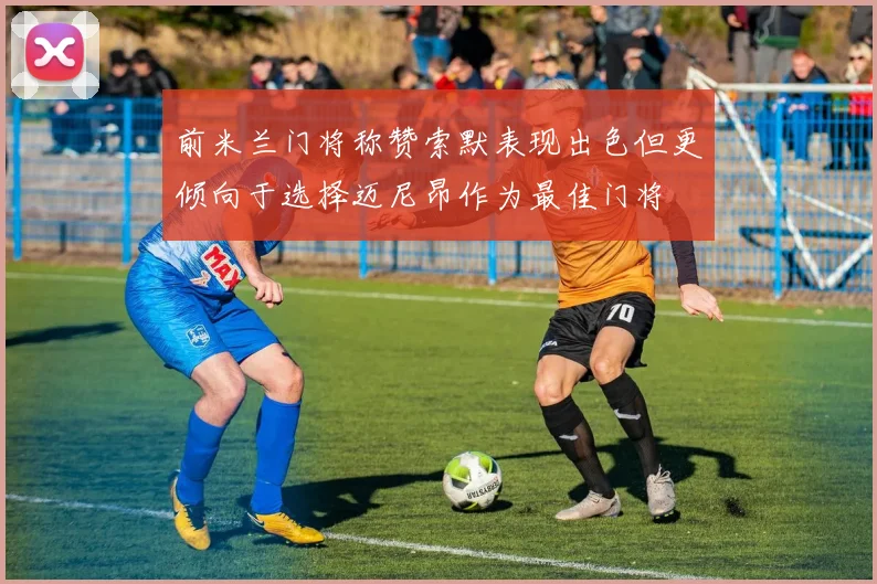 前米兰门将称赞索默表现出色但更倾向于选择迈尼昂作为最佳门将