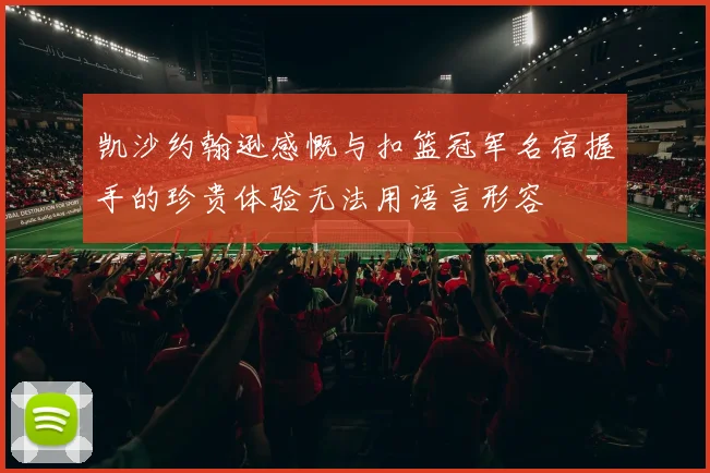 凯沙约翰逊感慨与扣篮冠军名宿握手的珍贵体验无法用语言形容