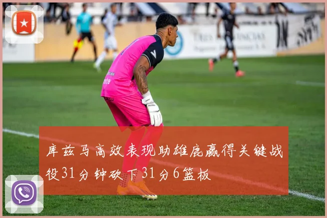 库兹马高效表现助雄鹿赢得关键战役31分钟砍下31分6篮板