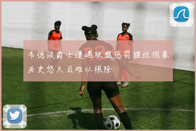韦德谈爵士遭遇联盟惩罚摆烂现象历史悠久且难以根除