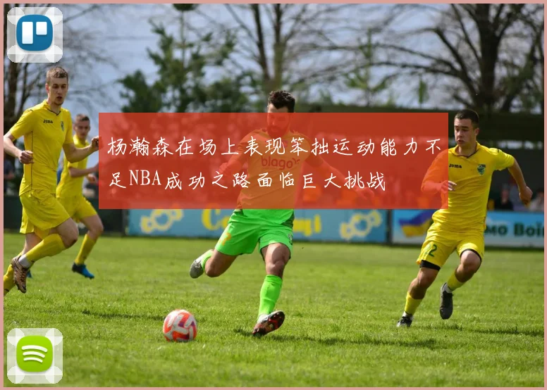 杨瀚森在场上表现笨拙运动能力不足NBA成功之路面临巨大挑战