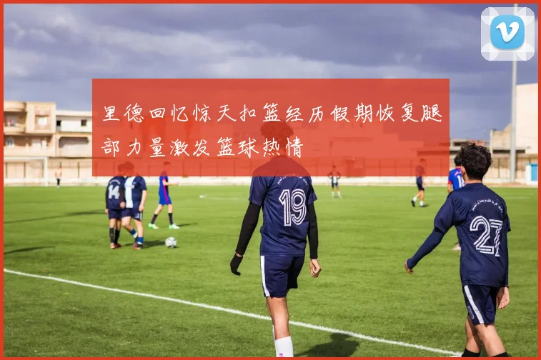 里德回忆惊天扣篮经历假期恢复腿部力量激发篮球热情