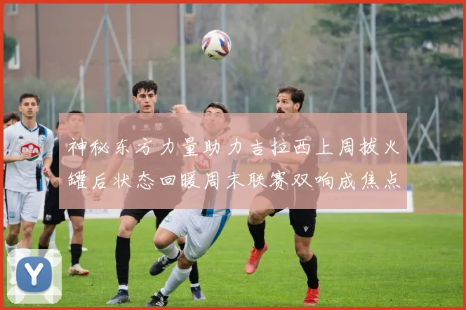 神秘东方力量助力吉拉西上周拔火罐后状态回暖周末联赛双响成焦点