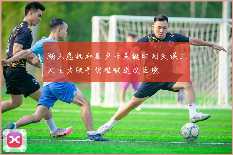 湖人危机加剧卢卡关键时刻失误三大主力联手仍难破进攻困境