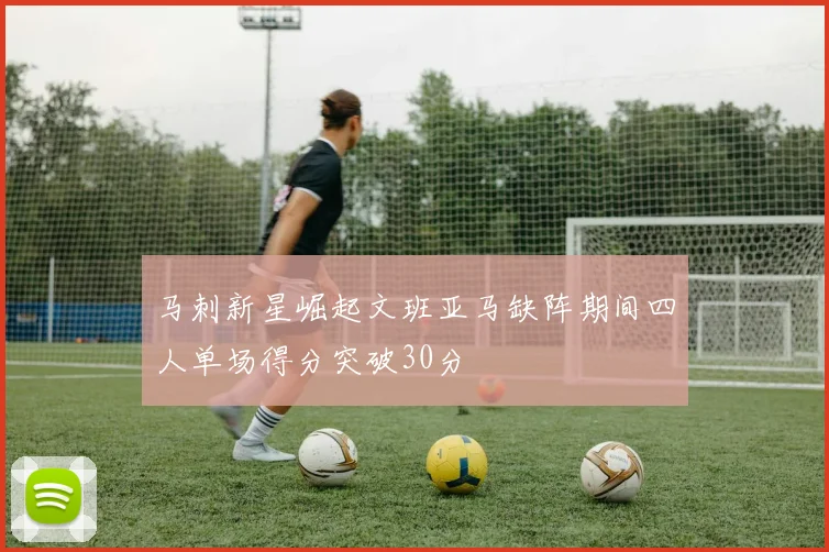 马刺新星崛起文班亚马缺阵期间四人单场得分突破30分