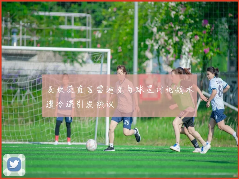 麦坎茨直言雷迪克与球星讨论战术遭冷遇引发热议