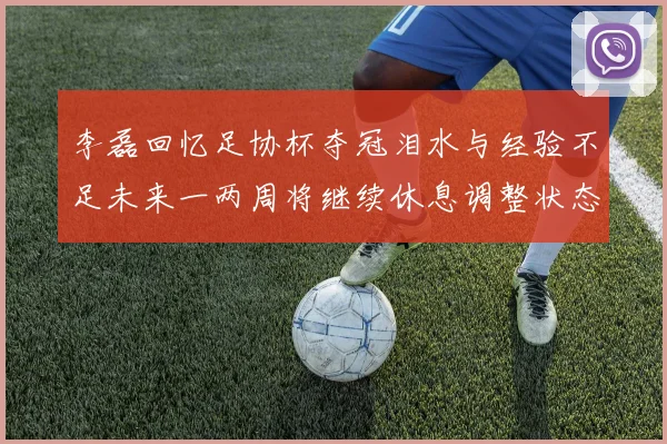 李磊回忆足协杯夺冠泪水与经验不足未来一两周将继续休息调整状态
