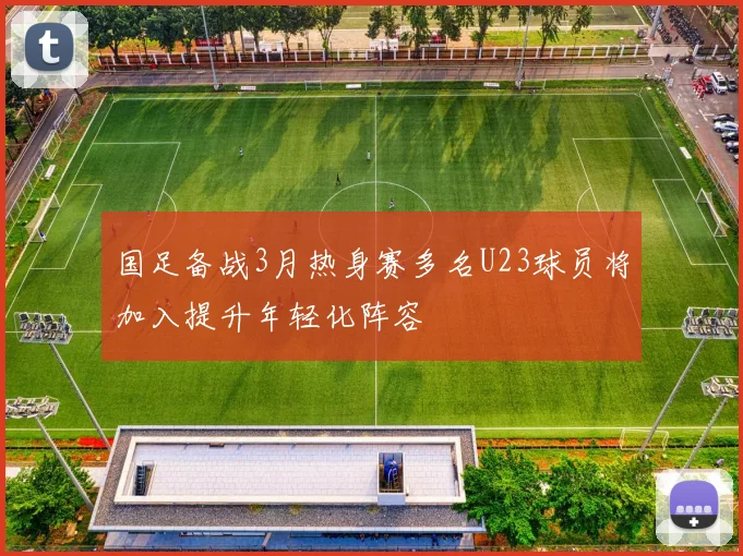 国足备战3月热身赛多名U23球员将加入提升年轻化阵容