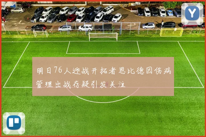 明日76人迎战开拓者恩比德因伤病管理出战存疑引发关注
