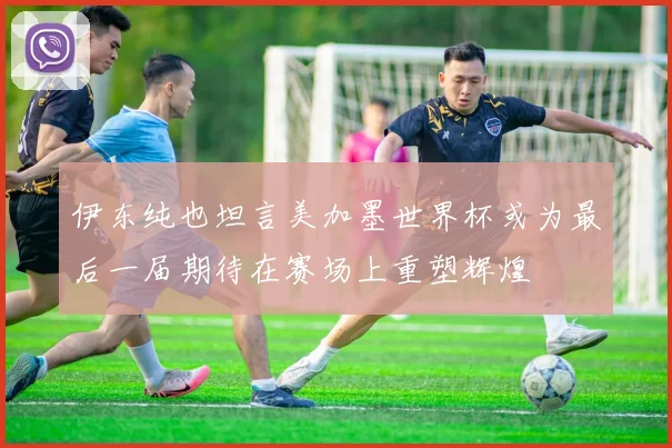 伊东纯也坦言美加墨世界杯或为最后一届期待在赛场上重塑辉煌