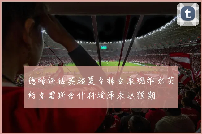 德转评估英超夏季转会表现维尔茨约克雷斯舍什科埃泽未达预期