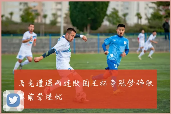 马竞遭遇两连败国王杯争冠梦碎联赛前景堪忧