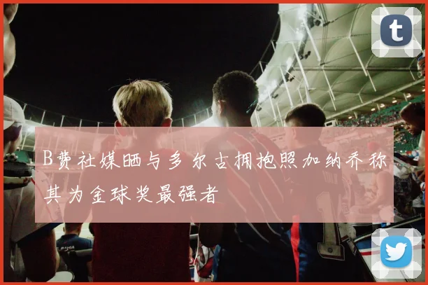 B费社媒晒与多尔古拥抱照加纳乔称其为金球奖最强者