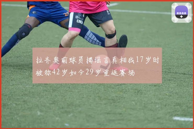 拉齐奥前球员揭谣言真相我17岁时被称42岁如今29岁重返赛场