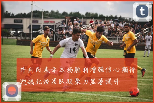 许利民表示本场胜利增强信心期待迎战北控团队凝聚力显著提升