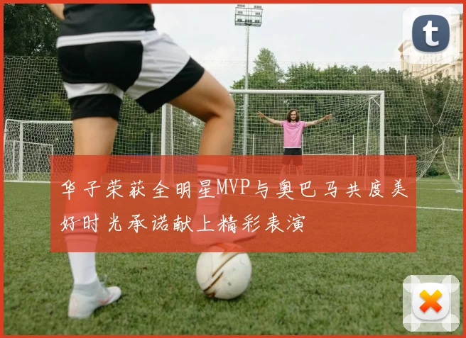华子荣获全明星MVP与奥巴马共度美好时光承诺献上精彩表演