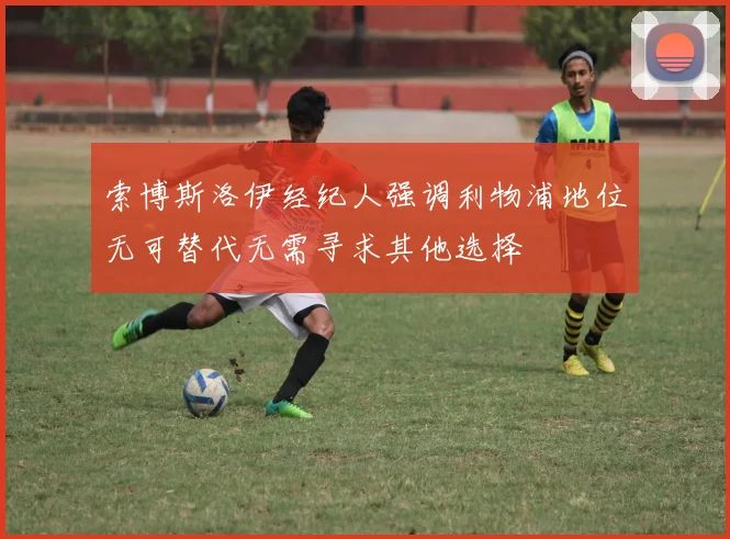 索博斯洛伊经纪人强调利物浦地位无可替代无需寻求其他选择