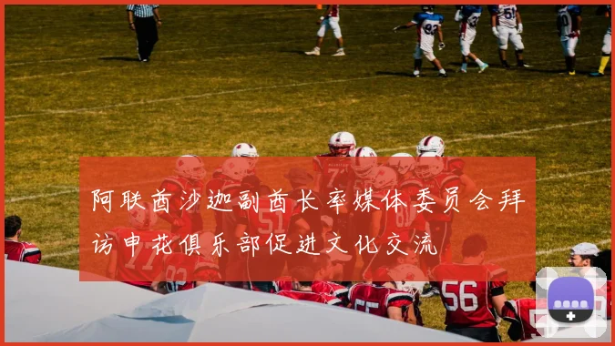 阿联酋沙迦副酋长率媒体委员会拜访申花俱乐部促进文化交流