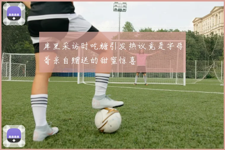 库里采访时吃糖引发热议竟是字母哥亲自赠送的甜蜜惊喜