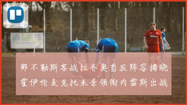 那不勒斯客战拉齐奥首发阵容揭晓霍伊伦麦克托米奈领衔内雷斯出战