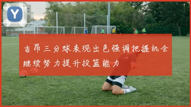 吉昂三分球表现出色强调把握机会继续努力提升投篮能力